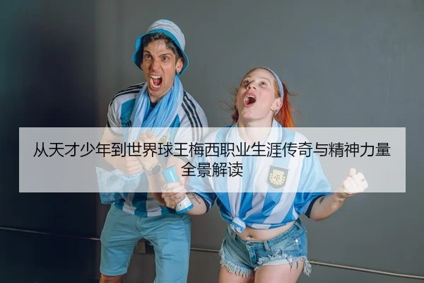 从天才少年到世界球王梅西职业生涯传奇与精神力量全景解读