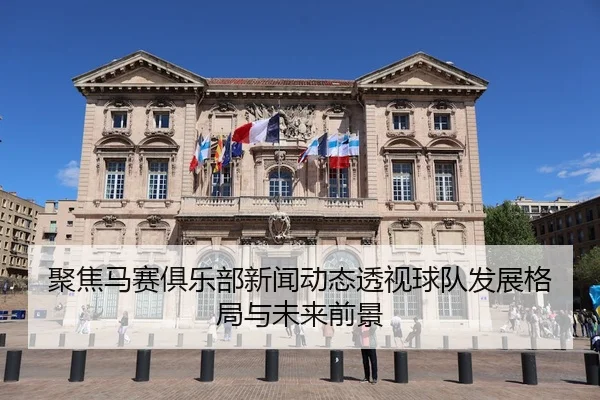 聚焦马赛俱乐部新闻动态透视球队发展格局与未来前景