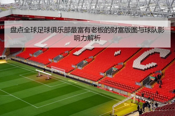 盘点全球足球俱乐部最富有老板的财富版图与球队影响力解析