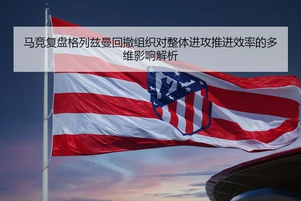马竞复盘格列兹曼回撤组织对整体进攻推进效率的多维影响解析